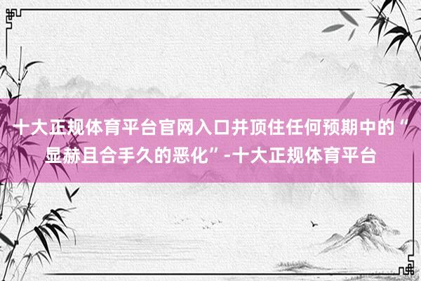 十大正规体育平台官网入口并顶住任何预期中的“显赫且合手久的恶