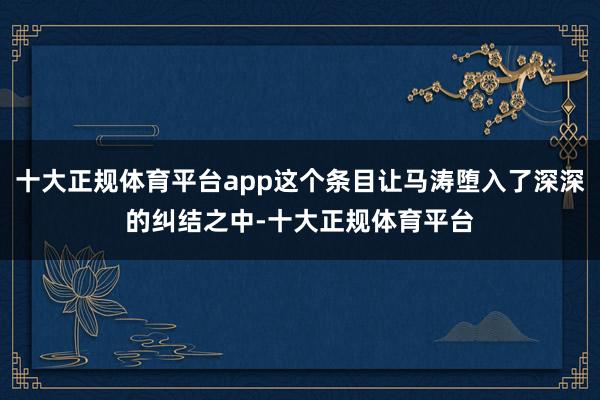 十大正规体育平台app这个条目让马涛堕入了深深的纠结之中-十
