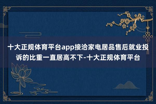 十大正规体育平台app接洽家电居品售后就业投诉的比重一直居高不下-十大正规体育平台