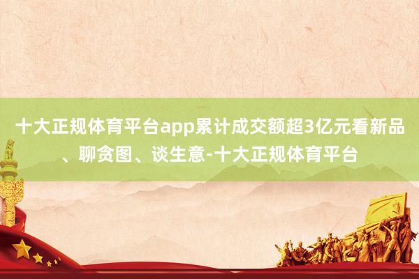 十大正规体育平台app累计成交额超3亿元看新品、聊贪图、谈生意-十大正规体育平台