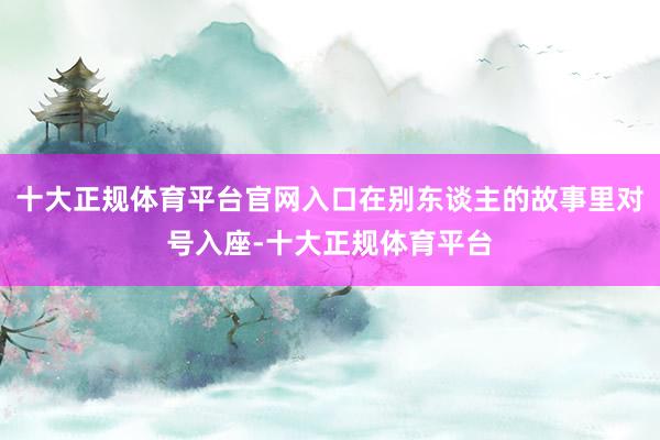 十大正规体育平台官网入口在别东谈主的故事里对号入座-十大正规