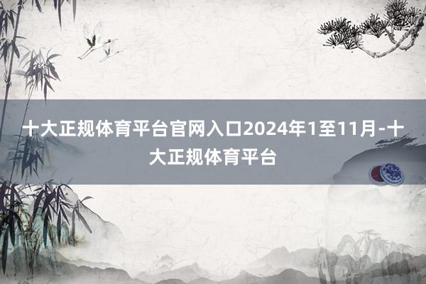 十大正规体育平台官网入口2024年1至11月-十大正规体育平