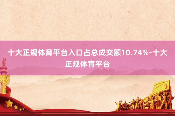 十大正规体育平台入口占总成交额10.74%-十大正规体育平台