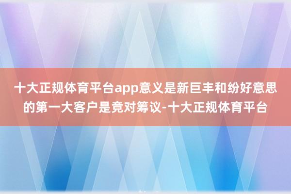 十大正规体育平台app意义是新巨丰和纷好意思的第一大客户是竞
