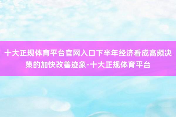 十大正规体育平台官网入口下半年经济看成高频决策的加快改善迹象-十大正规体育平台