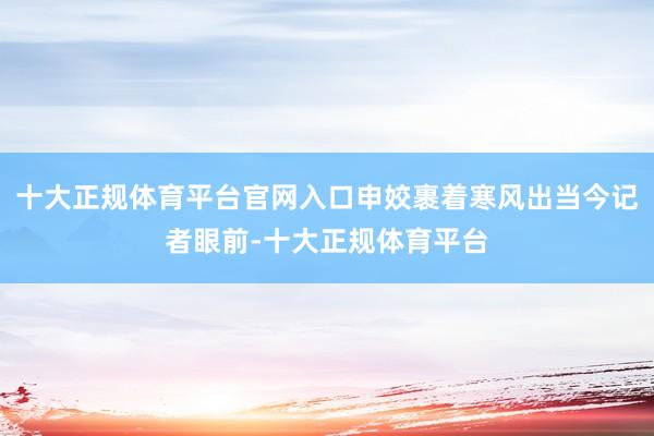 十大正规体育平台官网入口申姣裹着寒风出当今记者眼前-十大正规体育平台