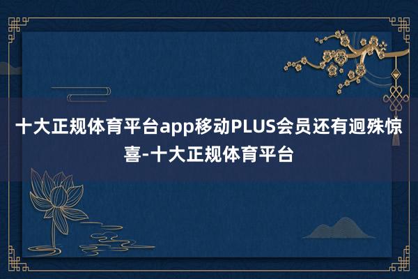 十大正规体育平台app移动PLUS会员还有迥殊惊喜-十大正规