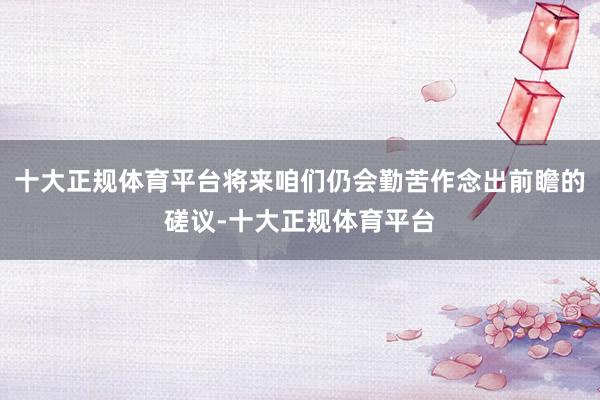 十大正规体育平台将来咱们仍会勤苦作念出前瞻的磋议-十大正规体