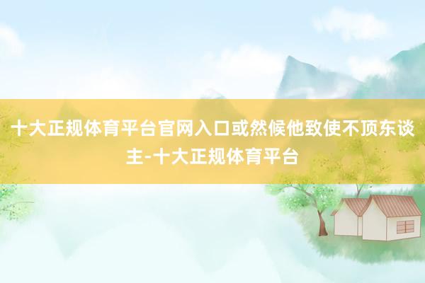 十大正规体育平台官网入口或然候他致使不顶东谈主-十大正规体育