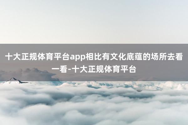 十大正规体育平台app相比有文化底蕴的场所去看一看-十大正规体育平台