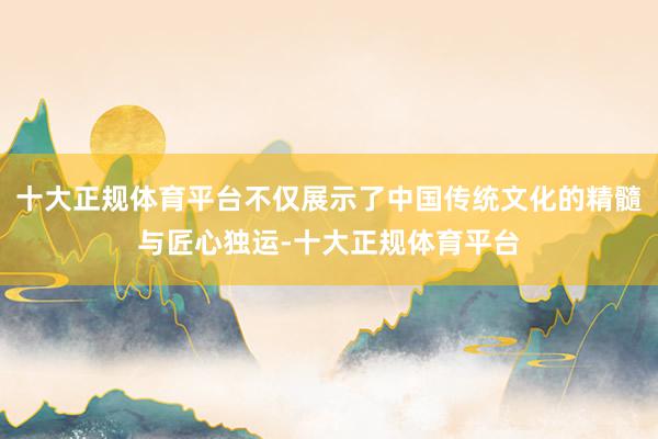 十大正规体育平台不仅展示了中国传统文化的精髓与匠心独运-十大正规体育平台