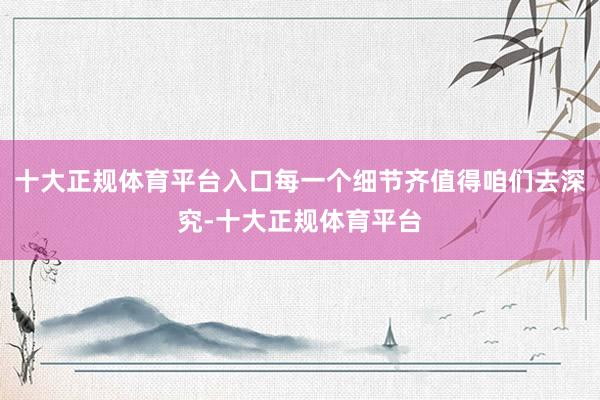 十大正规体育平台入口每一个细节齐值得咱们去深究-十大正规体育