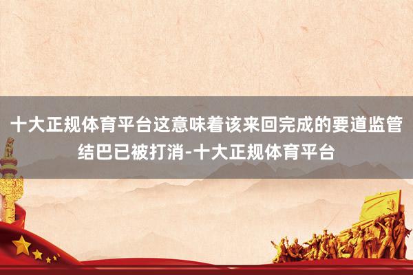 十大正规体育平台这意味着该来回完成的要道监管结巴已被打消-十大正规体育平台