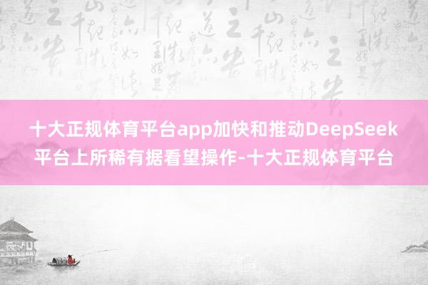 十大正规体育平台app加快和推动DeepSeek平台上所稀有