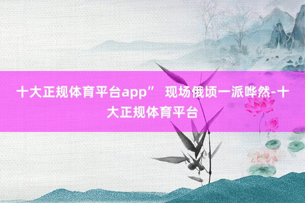 十大正规体育平台app”  现场俄顷一派哗然-十大正规体育平