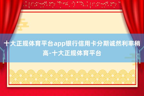 十大正规体育平台app银行信用卡分期诚然利率稍高-十大正规体育平台
