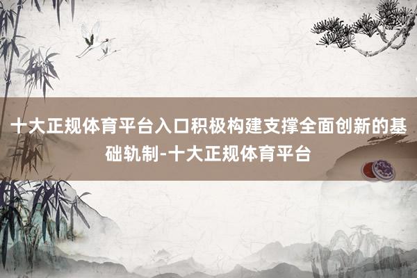 十大正规体育平台入口积极构建支撑全面创新的基础轨制-十大正规