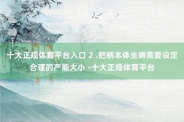 十大正规体育平台入口 2 .把柄本体坐褥需要设定合理的产能大