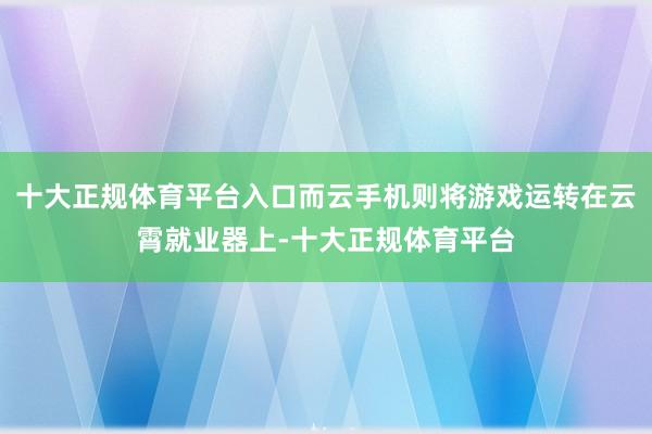 十大正规体育平台入口而云手机则将游戏运转在云霄就业器上-十大