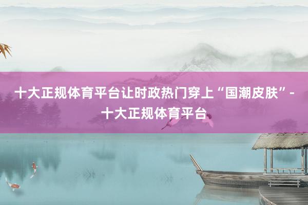十大正规体育平台让时政热门穿上“国潮皮肤”-十大正规体育平台
