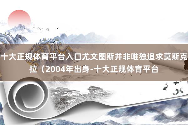 十大正规体育平台入口尤文图斯并非唯独追求莫斯克拉（2004年出身-十大正规体育平台