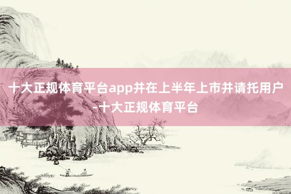 十大正规体育平台app并在上半年上市并请托用户-十大正规体育平台