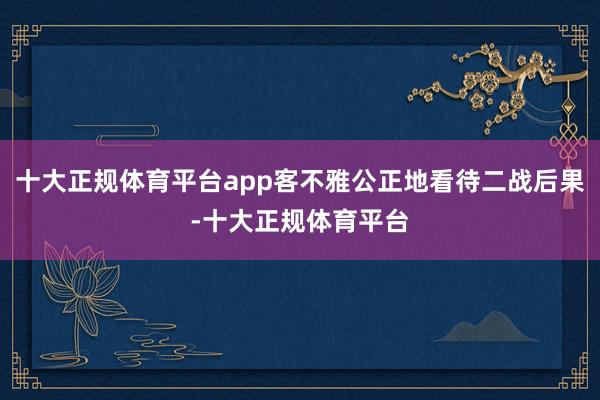 十大正规体育平台app客不雅公正地看待二战后果-十大正规体育
