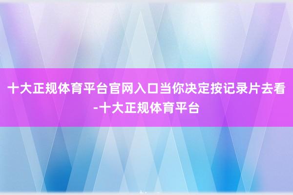 十大正规体育平台官网入口当你决定按记录片去看-十大正规体育平