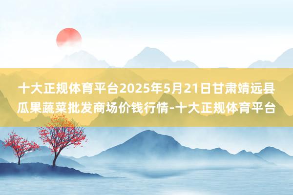 十大正规体育平台2025年5月21日甘肃靖远县瓜果蔬菜批发商