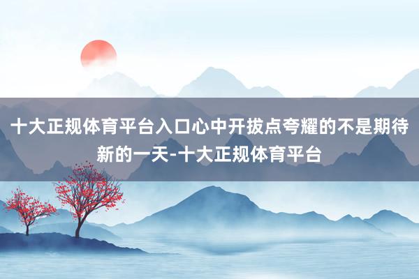 十大正规体育平台入口心中开拔点夸耀的不是期待新的一天-十大正