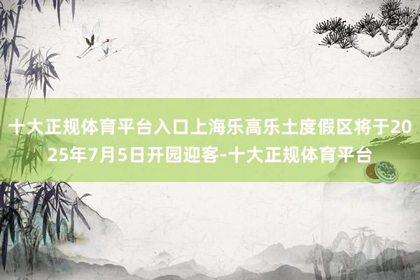 十大正规体育平台入口上海乐高乐土度假区将于2025年7月5日