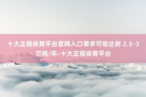 十大正规体育平台官网入口需求可能达到 2.5-3万吨/年-十
