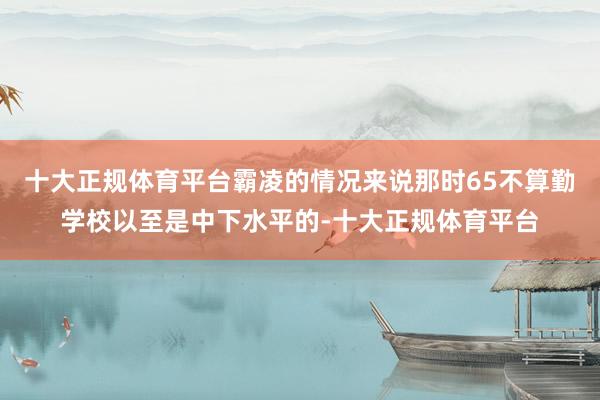 十大正规体育平台霸凌的情况来说那时65不算勤学校以至是中下水