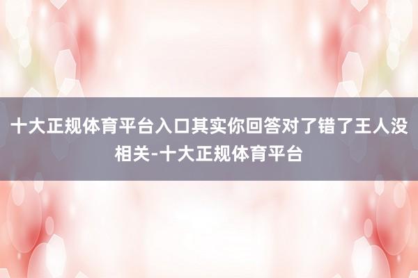 十大正规体育平台入口其实你回答对了错了王人没相关-十大正规体