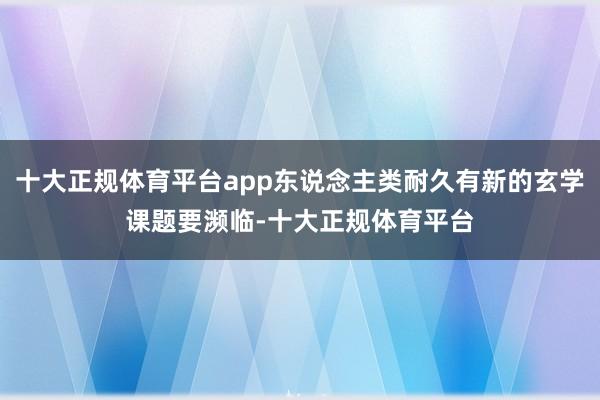 十大正规体育平台app东说念主类耐久有新的玄学课题要濒临-十