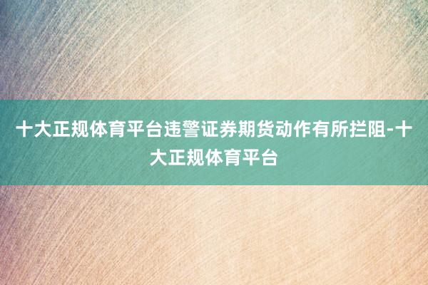 十大正规体育平台违警证券期货动作有所拦阻-十大正规体育平台