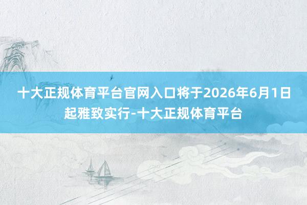 十大正规体育平台官网入口将于2026年6月1日起雅致实行-十