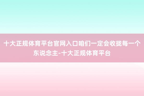 十大正规体育平台官网入口咱们一定会收拢每一个东说念主-十大正