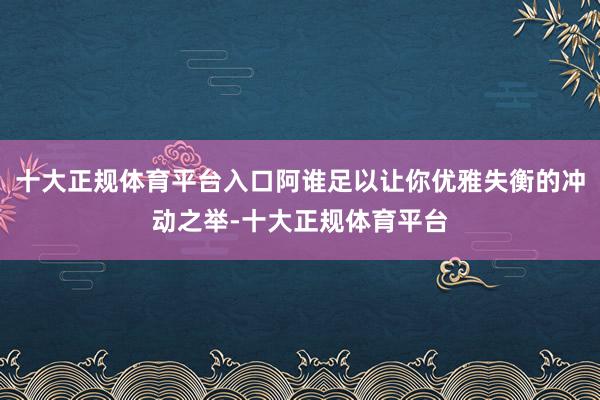 十大正规体育平台入口阿谁足以让你优雅失衡的冲动之举-十大正规