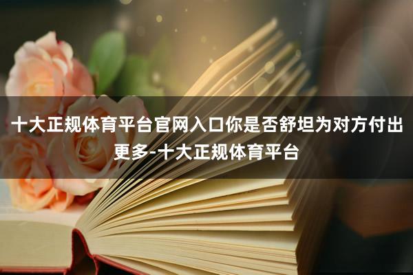 十大正规体育平台官网入口你是否舒坦为对方付出更多-十大正规体