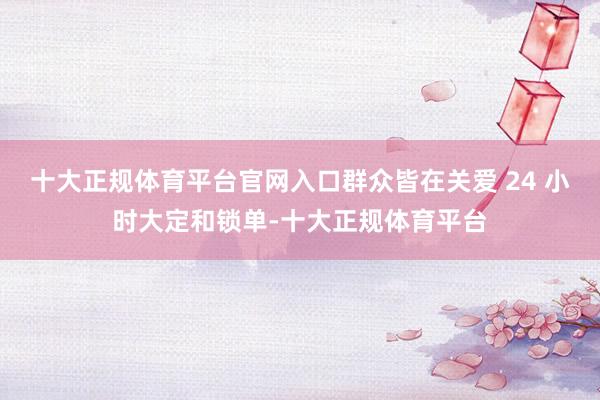 十大正规体育平台官网入口群众皆在关爱 24 小时大定和锁单-