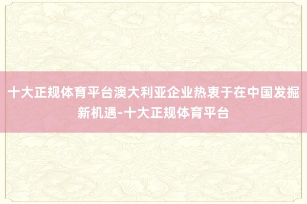 十大正规体育平台澳大利亚企业热衷于在中国发掘新机遇-十大正规