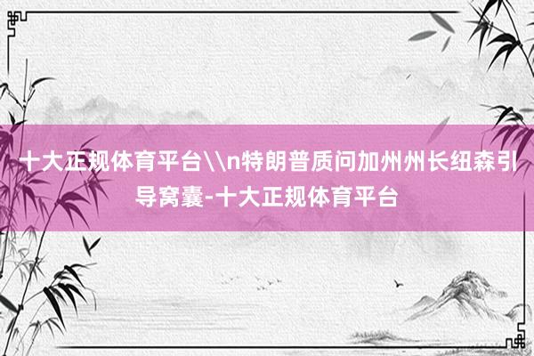 十大正规体育平台\n特朗普质问加州州长纽森引导窝囊-十大正规