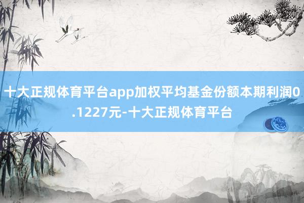 十大正规体育平台app加权平均基金份额本期利润0.1227元