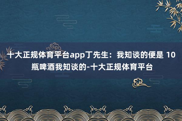 十大正规体育平台app丁先生：我知谈的便是 10 瓶啤酒我知