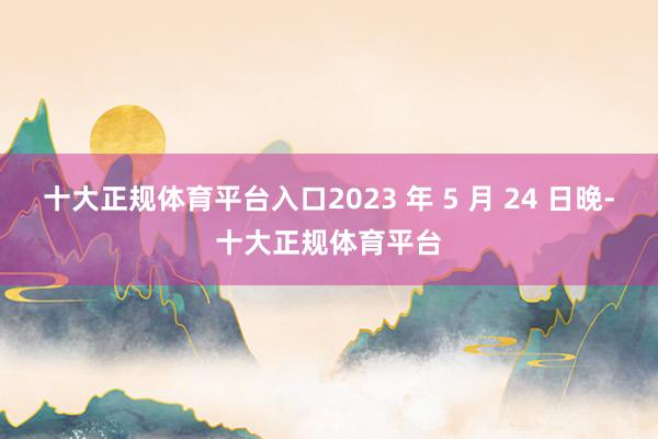 十大正规体育平台入口2023 年 5 月 24 日晚-十大正