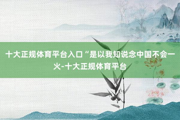 十大正规体育平台入口“是以我知说念中国不会一火-十大正规体育平台