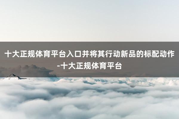 十大正规体育平台入口并将其行动新品的标配动作-十大正规体育平台