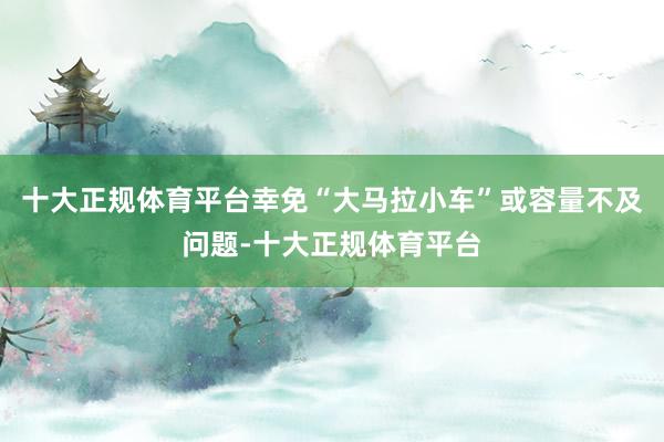 十大正规体育平台幸免“大马拉小车”或容量不及问题-十大正规体