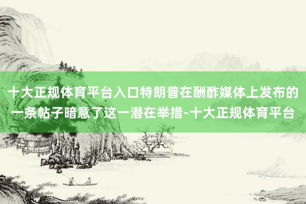 十大正规体育平台入口特朗普在酬酢媒体上发布的一条帖子暗意了这